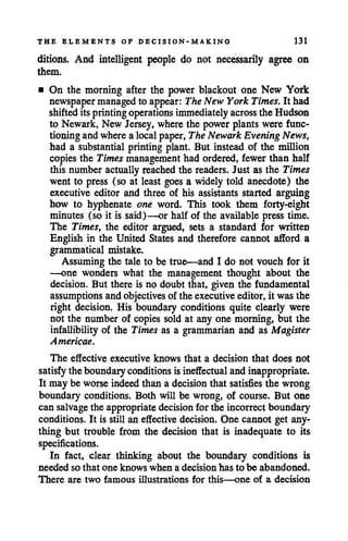 THE ELEMENTS OF DECISION-MA KINO 131
ditions. And intelligent people do not necessarily agree on
them.
• On the morning after the power blackout one New York
newspapermanagedto appear: TheNew York Times. It had
shifted its printingoperations immediately across the Hudson
to Newark, New Jersey, where the power plants were func
tioning andwherea localpaper, TheNewark Evening News,
had a substantial printing plant. But instead of the million
copies the Times management had ordered, fewer than half
this number actuallyreached the readers. Just as the Times
went to press (so at least goes a widely told anecdote) the
executive editor and three of his assistants started arguing
how to hyphenate one word. This took them forty-eight
minutes (so it is said)—or half of the available press time.
The Times, the editor argued, sets a standard for written
English in the United States and therefore cannot afford a
grammatical mistake.
Assuming the tale to be true—and I do not vouch for it
—one wonders what the management thought about the
decision. But there is no doubt that, given the fundamental
assumptionsand objectivesof the executive editor, it was the
right decision. His boundary conditions quite clearly were
not the number of copies sold at any one morning, but the
infallibility of the Times as a grammarian and as Magister
Americae.
The effective executive knows that a decision that does not
satisfythe boundaryconditions isineffectual andinappropriate.
It may be worseindeedthan a decision that satisfies the wrong
boundary conditions. Both will be wrong, of course. But one
can salvagethe appropriate decision for the incorrect boundary
conditions. It is still an effective decision. One cannot get any
thing but trouble from the decision that is inadequate to its
specifications.
In fact, clear thinking about the boundary conditions is
needed so that one knows when a decision has to be abandoned.
There are two famous illustrations for this—one of a decision
 