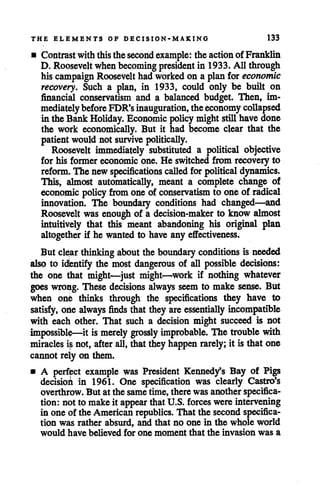 THE ELEMENTS OF DECISION-MAKING 133
• Contrast withthisthesecond example: theaction of Franklin
D. Rooseveltwhenbecoming president in 1933. All through
his campaign Roosevelt had workedon a plan for economic
recovery. Such a plan, in 1933, could only be built on
financial conservatism and a balanced budget. Then, im
mediatelybefore FDR's inauguration, theeconomy collapsed
in the Bank Holiday. Economic policy mightstillhave done
the work economically. But it had become clear that the
patientwould not survive politically.
Roosevelt immediately substituted a political objective
for his former economic one. He switched from recovery to
reform. The newspecifications called for political dynamics.
This, almost automatically, meant a complete change of
economic policy from oneof conservatism to one of radical
innovation. The boundary conditions had changed—and
Roosevelt was enough of a decision-maker to know almost
intuitively that this meant abandoning his original plan
altogether if he wanted to have any effectiveness.
But clear thinkingabout the boundary conditions is needed
also to identify the most dangerous of all possible decisions:
the one tjhat might—just might—work if nothing whatever
goes wrong. These decisions always seem to make sense. But
when one thinks through the specifications they have to
satisfy, oAe always finds thatthey are essentially incompatible
with each other. That such a decision might succeed is not
impossible—it is merely grossly improbable. The trouble with
miracles is not, after all, thatthey happen rarely; it is that one
cannot rely on them.
• A perfect example was President Kenned/s Bay of Pigs
decisioi in 1961. One specification was clearly Castro's
overthrow. But at the sametime, there was another specifica
tion: not to make it appear thatU.S. forces were intervening
in one of the Americanrepublics. That the secondspecifica
tion was rather absurd, and that no one in the whole world
would have believed for one moment that the invasion was a
 