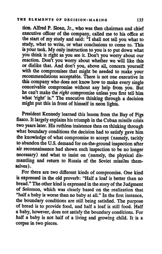 THE ELEMENTS OF DECISION-MAKING 135
tion. Alfred P. Sloan, Jr., who was then chairman and chief
executive officer of the company, called me to his office at
the start of mystudy and said: "I shall not tell you what to
study, what to write, or what conclusions to come to. This
isyour task. Myonly instruction to you isto put down what
you think isright as you see it. Don't you worry about our
reaction. Don't you worry about whether we will like this
or dislike that. And don't you, above all, concern yourself
with the compromises that might be needed to make your
recommendations acceptable. There is not one executive in
this company who does not know how tomake every single
conceivable compromise without any help from you. But
hecan't make the right compromise unless you first tell him
what 'right' is." The executive thinking through a decision
migjht put this in front of himself inneon lights.
President Kennedy learned this lesson from the Bay of Pigs
fiasco. Itlargely explains his triumph inthe Cuban missile crisis
two years later. His ruthless insistence then on thinking through
what boundary conditions the decision had to satisfy gave him
the knowledge of what compromise to accept (namely, tacitly
toabandon theU.S. demand for on-the-ground inspection after
air reconnaissance had shown such inspection to be nolonger
necessary) and what to insist on (namely, the physical dis
mantling and return to Russia of the Soviet missiles them
selves).
For there are two different kinds of compromise. One kind
isexpressed in theold proverb: "Half a loaf is better than no
bread."Theotherkind isexpressed inthestoryoftheJudgment
of Solomon, which was clearly based on the realization that
"half ababy is worse thanno baby at all." In the first instance,
the boundary conditions are still being satisfied. The purpose
of bread is to provide food, and half a loaf is still food. Half
ababy,however, does not satisfy theboundary conditions. For
half a baby is not half of a living and growing child. It is a
corpse in two pieces.
 