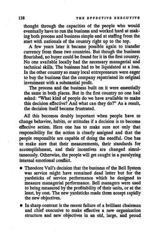 138 THE EFFECTIVE EXECUTIVE
thought through the capacities of the people who would
eventually haveto runthebusiness andworkedhardatmak
ingboth process andbusiness simple andat staffing from the
start with nationals of the country rightup to the top.
A few years later it became possible again to transfer
currency from these two countries. But though the business
flourished, nobuyercould be found forit in the first country.
No one available locally had the necessary managerial and
technical skills. The business had to be liquidated at a loss.
In the other country so many localentrepreneurs were eager
to buy thebusiness thatthe company repatriated itsoriginal
investmentwith a substantial profit.
The process andthe business built on it were essentially
the samein both places. But in the first country no one had
asked: "What kind of people do we have available to make
this decision effective? And what can they do?" As a result,
the decision itself became frustrated.
All this becomes doubly important when people have to
change behavior, habits, or attitudes if a decision is to become
effective action. Here one has to make sure not only that
responsibility for the action is clearly assigned and that the
people responsible are capable of doing the needful. One has
to make sure that their measurements, their standards for
accomplishment, and their incentives are changed simul
taneously. Otherwise, the people willgetcaughtin a paralyzing
internal emotional conflict.
• Theodore Vail's decision that the business of the Bell System
was service might have remained dead letter but for the
yardsticks of service performance which he designed to
measure managerial performance. Bell managers were used
to being measured by the profitabilityof their units, or at the
least,by cost. The new yardsticks made them accept rapidly
the new objectives.
• In sharp contrast is the recent failure of a brilliant chairman
and chief executive to make effective a new organization
structure and new objectives in an old, large, and proud
 