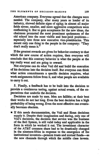 THE ELEMENTS OF DECISION-MAKING 139
American company. Everyone agreed that thechanges were
needed. The company, after many years as leader of its
industry, showed definite signs of aging; in almost all major
fields newer, smaller, and more aggressive competitors were
outflanking it. But to gain acceptance for the newideas, the
chairman promoted the most prominent spokesmen of the
old school into the most visible and best-paid positions—
especially into three new executive vice-presidencies. This
meant onlyonething to the people in the company: "They
don't reallymean it."
Ifthe greatest rewards are given for behavior contrarytothat
which the new course of action requires, then everyone will
conclude that this contrary behavior iswhat the people atthe
top really want and are going to reward.
Not everyone cando whatVail did and build the execution
of his decisions into the decision itself. Buteveryone can think
what action commitments a specific decision requires, what
work assignments follow from it, and what people are available
to carryit out.
5. Finally, a feedback has to be built into the decision to
provide a continuous testing, against actual events, of the ex
pectations that underlie the decision.
Decisions are made by men. Men are fallible; at their best
their works do notlast long. Even thebest decision has a high
probability of being wrong. Eventhemosteffective oneeventu
ally becomes obsolete.
• If this needs documentation, the Vail and Sloan decisions
supply it. Despitetheir imagination and daring, only one of
Vail's decisions, the decision that service was the business
of the Bell System, is still validtoday and applicable in the
form in which he worked it out. The investment character
of the AT&T common share had to be drastically changed
in the nineteen-fifties in response to the emergence of the
institutional investors—pension trusts andmutual funds—as
the new channels through which the middle class invests.
 