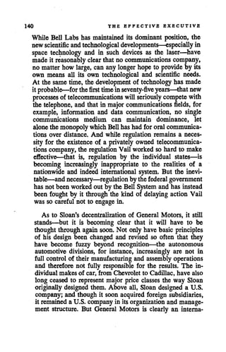 140 THE EFFECTIVE EXECUTIVE
While Bell Labs has maintained its dominant position, the
newscientific andtechnological developments—especially in
space technology and in such devices as the laser—have
made it reasonably clear that no communications company,
no matterhow large, can anylonger hope to provide by its
own means all its own technological and scientific needs.
At the same time, the development of technology has made
it probable—for the first timein seventy-five years—that new
processes of telecommunications will seriously compete with
the telephone, and that in major communications fields, for
example, information and data communication, no single
communications medium can maintain dominance, let
alone the monopoly which Bellhashad fororal communica
tions over distance. And while regulation remains a neces
sity for the existence of a privately owned telecommunica
tions company,the regulation Vail worked so hard to make
effective—that is, regulation by the individual states—is
becoming increasingly inappropriate to the realities of a
nationwide and indeed international system. But the inevi
table—andnecessary—regulation by the federal government
has not been worked out by the Bell System and has instead
been fought by it through the kind of delaying action Vail
was so careful not to engage in.
As to Sloan's decentralization of General Motors, it still
stands—but it is becoming clear that it will have to be
thought through againsoon. Not only have basic principles
of his design been changed and revised so often that they
have become fuzzy beyond recognition—the autonomous
automotive divisions, for instance, increasingly are not in
full control of their manufacturing and assemblyoperations
and therefore not fully responsible for the results. The in
dividual makes of car, from Chevrolet to Cadillac, have also
long ceased to represent major price classes the way Sloan
originally designed them. Above all, Sloan designed a U.S.
company; and though it soon acquired foreign subsidiaries,
it remainedaU.S. company in its organization and manage
ment structure. But General Motors is clearly an interna-
 