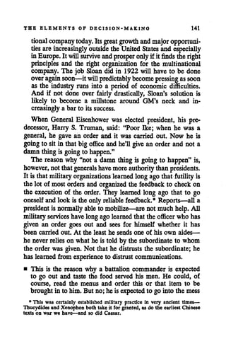 THE ELEMENTS OF DECISION-MAKING 141
tional company today. Itsgreat growth and major opportuni
tiesareincreasingly outside the UnitedStates and especially
in Europe. It willsurvive andprosper onlyif it finds the right
principles and the right organization for the multinational
company. The job Sloan did in 1922 will have to be done
overagain soon—itwillpredictably become pressing assoon
as the industry runs into a period of economic difficulties.
And if not done over fairly drastically, Sloan's solution is
likely to become a millstone around GM's neck and in
creasinglya bar to its success.
When General Eisenhower was elected president, his pre
decessor, Harry S. Truman, said: "Poor Ike; when he was a
general, he gave an order and it was carried out. Now he is
going to sitin thatbigoffice and he'll give an order andnot a
damnthingis going to happen."
The reason why "not a damn thing is going to happen" is,
however, notthatgenerals have more authority thanpresidents.
It is thatmilitary organizations learned long ago that futility is
the lot of most orders and organized the feedback to check on
the execution of the order. They learned long ago that to go
oneselfandlook is the only reliable feedback.* Reports—all a
president is normally able to mobilize—are not muchhelp. All
militaryservices havelongagolearned that the officer who has
given an order goes out and sees for himself whether it has
been carried out. At the least he sends one of his own aides—
he neverrelies on what he is told by the subordinate to whom
the order was given. Not that he distrusts the subordinate; he
has learned from experienceto distrust communications.
• This is the reason why a battalion commander is expected
to go out and taste the food served his men. He could, of
course, read the menus and order this or that item to be
brought in to him. But no; he is expected to go into the mess
* This was certainly established military practice in very ancient times—
Thucydides and Xenophon both take it for granted, as do the earliest Chinese
texts on war we have—and so did Caesar.
 