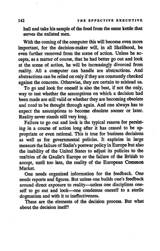142 THE EFFECTIVE EXECUTIVE
hallandtakehissample of the food from the same kettlethat
serves the enlisted men.
With the comingof the computer thiswillbecomeevenmore
important, for the decision-maker will, in all likelihood, be
even further removed from the scene of action. Unless he ac
cepts, asamatter of course, thathehadbetter goout andlook
at the scene of action, he will be increasingly divorced from
reality. All a computer can handle are abstractions. And
abstractions canbe relied ononlyif theyare constantly checked
against theconcrete. Otherwise, they are certain to mislead us.
To go and look for oneself is also thebest, if not the only,
way to testwhether the assumptions on which a decision had
beenmadearestillvalidorwhether they are becomingobsolete
and need to be thought through again. And one always has to
expect the assumptions to become obsolete sooner or later.
Reality neverstands stillverylong.
Failure to go out and lookis the typical reason for persist
ing in a course of action long after it has ceased to be ap
propriate or even rational. This is true for business decisions
as well as for governmental policies. It explains in large
measure thefailure of Stalin's postwar policy inEuropebut also
the inability of the United States to adjust its policies to the
realities of de Gaulle's Europe or the failure of the British to
accept, until too late, the reality of the European Common
Market.
One needs organized information for the feedback. One
needs reports andfigures. But unless onebuilds one's feedback
around direct exposure to reality—unless one disciplines one
self to go out and look—one condemns oneself to a sterile
dogmatism andwith it to ineffectiveness.
These are the elements of the decision process. But what
about the decision itself?
 