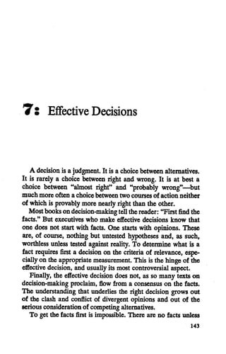 Ts Effective Decisions
A decision is a judgment. It is a choice between alternatives.
It is rarely a choice between right and wrong. It is at best a
choice between "almost right" and "probably wrong"—but
much more often a choice between two courses of action neither
of which is provably more nearly right thanthe other.
Mostbooksondecision-making tellthereader: "First find the
facts." But executives who make effective decisions know that
onedoes not start with facts. One starts with opinions. These
are, of course, nothing but untested hypotheses and, as such,
worthless unless tested against reality. To determine what is a
fact requires first a decision on the criteria of relevance, espe
cially on the appropriate measurement. This is the hingeof the
effective decision, andusually itsmostcontroversial aspect.
Finally, the effective decision does not, as so many texts on
decision-making proclaim, flow from a consensuson the facts.
The understanding that underlies the right decision grows out
of the clash and conflict of divergent opinions and out of the
seriousconsideration of competingalternatives.
To get the facts first is impossible. There are no facts unless
143
 