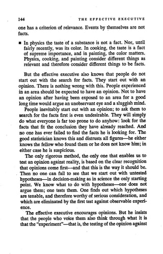144 THE EFFECTIVE EXECUTIVE
one has a criterion of relevance. Events by themselves are not
facts.
• In physics the taste of a substance is not a fact. Nor, until
fairly recently, was its color. In cooking, the taste is a fact
of supreme importance, and in painting, the color matters.
Physics, cooking, and painting consider different things as
relevant and therefore consider different things to be facts.
But the effective executive also knows that people do not
start out with the search for facts. They start out with an
opinion. There is nothing wrong with this. People experienced
in anarea should be expected to have anopinion. Not to have
an opinion after having been exposed to an area for a good
long time would argue anunobservant eye and asluggish mind.
People inevitably start out withan opinion; to ask them to
search for the facts first is even undesirable. They will simply
do whateveryone is far too prone to do anyhow: look for the
facts that fit the conclusion they have already reached. And
no one has ever failed to find the facts he is looking for. The
good statistician knows this and distrusts all figures—he either
knows the fellow who found them or he does not know him; in
either casehe is suspicious.
The only rigorous method, the only one that enables us to
test an opinion against reality, isbased onthe clear recognition
that opinions come first—and that this istheway it should be.
Then no one can fail to see that we start out with untested
hypotheses—in decision-making as in science theonlystarting
point. We know what to do with hypotheses—one does not
argue them; one tests them. One finds out which hypotheses
are tenable, andtherefore worthy of serious consideration, and
which are eliminated by the first test against observable experi
ence.
The effective executive encourages opinions. But he insists
that the people who voice them also think through what it is
thatthe"experiment"—that is, thetesting oftheopinion against
 