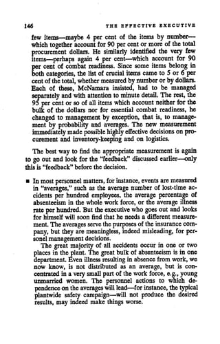 146 THE EFFECTIVE EXECUTIVE
few items—maybe 4 per cent of the items by number—
which together account for 90 per cent ormore of the total
procurement dollars. He similarly identified the very few
items—perhaps again 4 per cent—which account for 90
per cent of combat readiness. Since some items belong in
bothcategories, thelist of crucial items came to 5 or6 per
centof thetotal, whether measured by number orby dollars.
Each of these, McNamara insisted, had to be managed
separately and with attention tominute detail. The rest, the
95 per cent orso of all items which account neither for the
bulk of the dollars nor for essential combat readiness, he
changed to management by exception, that is, to manage
ment by probability and averages. The new measurement
immediately madepossible highly effective decisions on pro
curement and inventory-keeping and on logistics.
The best way to find the appropriate measurement is again
to go outand look for the"feedback" discussed earlier—only
this is "feedback" before the decision.
• In most personnel matters, for instance, events are measured
in "averages," such as the average number of lost-time ac
cidents per hundred employees, the average percentage of
absenteeism in the whole work force, or the average illness
rate per hundred. But theexecutive who goes out and looks
for himself will soon find that he needs a different measure
ment.The averages serve the purposes of the insurance com
pany, but they are meaningless, indeed misleading, for per-
sonel management decisions.
The great majority of all accidents occur in one or two
places in the plant. The great bulk of absenteeism is in one
department. Even illness resulting in absence fromwork, we
now know, is not distributed as an average, but is con
centrated in a very small partof the work force, e.g., young
unmarried women. The personnel actions to which de
pendence ontheaverages will lead—forinstance, thetypical
plantwide safety campaign—will not produce the desired
results, may indeed make things worse.
 