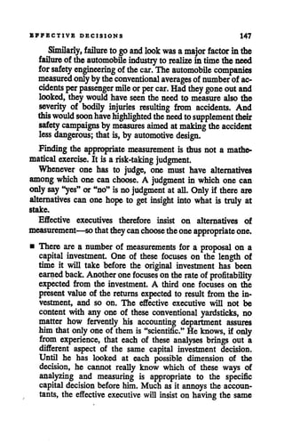 EFFECTIVE DECISIONS 147
Similarly, failure togo and look was amajor factor inthe
failure of dieautomobile industry to realize in time theneed
for safety engineering ofthe car. Theautomobile companies
measuredonlyby theconventional averages of numberof ac
cidents per passenger mile orper car. Had they gone outand
looked, they would have seenthe need to measure also the
severity of bodily injuries resulting from accidents. And
(his would soonhavehighlighted the needtosupplementtheir
safety campaigns by measures aimed atmaking theaccident
less dangerous; that is, by automotive design.
Finding the appropriate measurement is thus not a mathe
matical exercise. It is arisk-taking judgment.
Whenever one has to judge, one must have alternatives
among which one can choose. A judgment in which one can
onlysay "yes" or"no" isno judgment at all. Only if there are
alternatives can one hope to get insight into what is truly at
stake.
Effective executives therefore insist on alternatives of
measurement—so that theycan choosetheoneappropriate one.
• There are a number of measurements for a proposal on a
capital investment. One of these focuses on the length of
time it will take before the original investment has been
earned back. Another onefocuses ontherate of profitability
expected from the investment. A third one focuses on the
presentvalue of the returns expected to result from the in
vestment, and so on. The effective executive will not be
content with any one of these conventional yardsticks, no
matter how fervently his accounting department assures
him thatonlyoneof themis "scientific." Heknows, if only
from experience, that each of these analyses brings out a
different aspect of the same capital investment decision.
Until he has looked at each possible dimension of the
decision, he cannot really know which of these ways of
analyzing and measuring is appropriate to the specific
capital decision before him. Much asit annoys the accoun
tants, the effective executive will insist on having the same
 