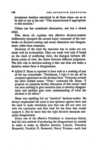 148 THE EFFECTIVE EXECUTIVE
investment decision calculated in all three ways—so as to
be ableto say at the end: "This measurement is appropriate
to this decision."
Unless one has considered alternatives, one has a closed
mind.
This, above all, explains why effective decision-makers
deliberately disregard the second majorcommand of the text
books on decision-making and create dissension and disagree
ment, rather than consensus.
Decisions of the kind the executive has to make are not
made well by acclamation. They are made well only if based
on the clash of conflicting views, the dialogue between dif
ferent points of view, the choice between different judgments.
The first rule in decision-making is that one does not make a
decision unless there is disagreement.
• Alfred P. Sloan is reported to have saidat a meetingof one
of his top committees: "Gentlemen, I take it we are all in
complete agreement onthedecision here." Everyone around
the table nodded assent. "Then," continued Mr. Sloan, "I
propose we postpone further discussion of this matter until
our next meeting to give ourselves time to develop disagree
ment and perhaps gain some understanding of what the
decision is all about."
Sloan was anything but an "intuitive" decision-maker. He
always emphasized the need to test opinions against facts and
the need to make absolutely sure that, one did not start out
with the conclusion and then look for the facts that would
support it. But he knew that the right decision demands ade
quate disagreement.
Every one of the effective Presidents in American history
had his own method of producing the disagreement he needed
in order to make an effective decision. Lincoln, Theodore
Roosevelt, Franklin D. Roosevelt, Harry Truman—each had
 