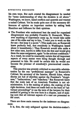 EFFECTIVE DECISIONS 149
his own ways. But each created the disagreement he needed
for "some understanding of what the decision is all about."
Washington, weknow, hated conflicts andquarrels andwanted
a unitedCabinet. Yet he made quitesure of the necessary dif
ferences of opinion on important matters by asking both
Hamilton and Jefferson for their opinions.
• The President who understood best theneed for organized
disagreement was probably Franklin D. Roosevelt. When
ever anything of importance came up, he would take aside
oneofhisaides and say to him, "I want youto workon this
forme—but keepit a secret." (This madesure, asRoosevelt
knew perfectly well, that everybody in Washington heard
about it immediately.) Then Roosevelt would take aside a
few othermen, known todiffer from the first and would give
themthesame assignment, again "inthestrictest confidence."
Asaresult, hecould bereasonably certain that all important
aspects of every matter were being thought through and
presented to him. He could be certain that he would not
become the prisoner of somebody's preconceived conclu
sions.
This practice was severely criticized as execrable adminis
tration by the one "professional manager" in Roosevelt's
Cabinet, his secretary of the Interior, Harold Ickes, whose
diaries are full of diatribes against the President's "sloppi-
ness," "indiscretions," and "treachery." But Roosevelt knew
that the main task of an American President is not ad
ministration. It isthe making of policy, the making of the
right decisions. And these aremade best on the basisof "ad
versary proceedings" to use theterm of thelawyers for their
method of getting at thetrue facts in a dispute, andof mak
ing sure that all relevant aspects of a case are presented to
the court.
There are three main reasons for the insistence ondisagree
ment.
It is, first, the only safeguard against the decision-maker's
 