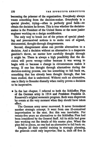 150 THE EFFECTIVE EXECUTIVE
becoming the prisoner of the organization. Everybody always
wants something from the decision-maker. Everybody is a
special pleader, trying—often in perfectly good faith—to
obtain the decision he favors. This is true whether the decision
maker is the President of the United States or the most junior
engineer working on a design modification.
The only way to break out of the prison of special plead
ing and preconceived notions is to make sure of argued,
documented, thought-through disagreements.
Second, disagreement alone can provide alternatives to a
decision. And a decision without an alternative is a desperate
gambler's throw, no matter how carefully thought through
it might be. There is always a high possibility that the de
cision will prove wrong—either because it was wrong to
begin with or because a change in circumstances makes it
wrong. If one has thought through alternatives during the
decision-making process, one has something to fall back on,
something that has already been thought through, that has
been studied, that is understood. Without such an alternative,
oneislikely to flounder dismally when reality proves adecision
to be inoperative.
• In the last chapter, I referred to both the Schlieffen Plan
of the German army in 1914 and President Franklin D.
Roosevelt's original economic program. Bothwere disproven
by events at the very moment when they should have taken
effect.
The German army never recovered. It never formulated
another strategic concept. It went from one ill-conceived
improvisation to the next. But this was inevitable. For
twenty-five years no alternatives to the Schlieffen Plan had
been considered by the General Staff. All its skills had gone
into working out the details of this master plan. When the
planfell to pieces, no onehad analternative to fall back on.
Despite all their careful training in strategic planning,
the generals could only improvise; that is, dash off first in
 
