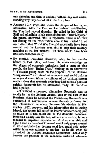 EFFECTIVE DECISIONS 151
one direction and then in another, without any real under
standing whytheydashed offin the first place.
• Another 1914 event also shows the danger of having no
alternative. After the Russians had ordered mobilization,
the Tsar had second thoughts. He called in his Chief of
Staff and askedhimtohalt the mobilization. "Your Majesty,"
the general answered, "this is impossible; there is no plan
for calling off the mobilization once it has started." I do
not believe that World War I would necessarily have been
averted had the Russians been able to stop their military
machine at the last moment. But there would have been
onelastchance for sanity.
• By contrast, President Roosevelt, who, in the months
before he took office, had based his whole campaign on
the slogan of economic orthodoxy, had a team of able
people, the later "Brains Trust," working on an alternative
—a radical policy based on the proposals of the old-time
"Progressives," and aimed at economic and social reform
on a grand scale. When the collapse of the banking system
made it clear that economic orthodoxy had become political
suicide, Roosevelt had his alternative ready. He therefore
had a policy.
Yet without a prepared alternative, Roosevelt was as
totally lost as the German General Staff or the Tsar of the
Russians. When he assumed the Presidency, Roosevelt was
committed to conventional nineteenth-century theory for
the international economy. Between his election in No
vember 1932, however, and his taking office the following
March, the bottom fell out ofthe international economy just
as much as it had fallen out of the domestic economy.
Roosevelt clearly saw this but, without alternatives, he was
reduced to impotent improvisation. And even as able and
agile aman as President Roosevelt could only grope around
in what suddenly had become total fog, could only swing
wildly from one extreme to another—as he did when he
torpedoed the London Economic Conference-—could only
become the prisoner of the economic snake-oil salesmen
 