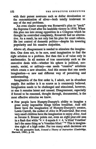 152 THE EFFECTIVE EXECUTIVE
with their patent nostrums such as dollar devaluation or
the remonetization of silver—both totally irrelevant to
any of the real problems.
An even clearer example was Roosevelt's plan to "pack"
theSupreme Court after his landslide victory in 1936. When
this plan ran intostrong opposition in a Congress which he
thought hecontrolled completely, Roosevelt hadno alterna
tive. As a result, he not onlylosthis plan for court reform.
He lost control of domestic politics—despite his towering
popularity and his massive majorities.
Above all, disagreement is needed to stimulate theimagina
tion. One does not, to be sure, need imagination to find the
right solution to a problem. But thenthis is of value only in
mathematics. In all matters of true uncertainty such as the
executive deals with—whether his sphere is political, eco
nomic, social, or military—one needs "creative" solutions
which create a new situation. And this means that one needs
imagination—a new and different way of perceiving and
understanding.
Imagination of the first order is, I admit, not in abundant
supply. But neither is it as scarce as is commonly believed.
Imagination needs to be challenged and stimulated, however,
or else it remains latent and unused. Disagreement, especially
if forced to be reasoned, thought through, documented, is the
most effective stimulus we know.
• Few people have Humpty-Dumpty's ability to imagine a
great many impossible things before breakfast. And still
fewer have the imagination of Humpty-Dumpty's creator,
Lewis Carroll, the author of Alice in Wonderland. But even
verysmall children havetheimagination to enjoyAlice. And
as Jerome S. Bruner points out, even an eight-year-old sees
in a flash thatwhile "4 x 6 equals 6 x 4, €a blindVenetian'
isn'tthesame thing as *aVenetian blind.' "*Thisisimagina
tive sight of ahighorder. Far toomanyadult decisions are
* See his perceptive book, Toward a Theory of Instruction (Cambridge,
Harvard, 1966), p. 64.
 