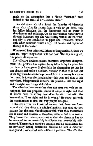 EFFECTIVE DECISIONS 153
made on the assumption that a "blind Venetian" must
indeed be the same as a "Venetian blind."
An old story tells of a South Sea Islander of Victorian
times who, after his return from a visit to the West, told
his fellow islanders that the Westerners had no water in
theirhouses andbuildings. Onhisnative island water flowed
through hollowed logs and was clearly visible. In the West
ern city it was conducted in pipes and, therefore, flowed
onlywhen someone turned atap. Butnoone hadexplained
the tap to the visitor.
Whenever Ihear this story, I think ofimagination. Unless we
turn the "tap," imagination will not flow. The tap is argued,
disciplined disagreement.
The effective decision-maker, therefore, organizes disagree
ment. This protects himagainst being taken inby the plausible
but false orincomplete. It gives himthe alternatives so thathe
can choose and make a decision, but also so that he is not lost
inthefog when his decision proves deficient orwrong inexecu
tion. And it forces the imagination—his own and that of his
associates. Disagreement converts the plausible into the right
andthe right intothe good decision.
The effective decision-maker does not start out with the as
sumption that one proposed course of action is right and that
all others must be wrong. Nor does he start out with the
assumption, "I am right and he is wrong." He starts out with
the commitment to find out why people disagree.
Effective executives know, of course, that there are fools
around and that there are mischief-makers. But they do not
assume that the man who disagrees with what they themselves
see as clear and obvious is, therefore, either a fool or a knave.
They know that unless proven otherwise, the dissenter has to
be assumed to be reasonably intelligent and reasonably fair-
minded. Therefore, it has to be assumed that he has reached his
so obviously wrong conclusion because he sees a different
realityand is concerned with a different problem. The effective
 