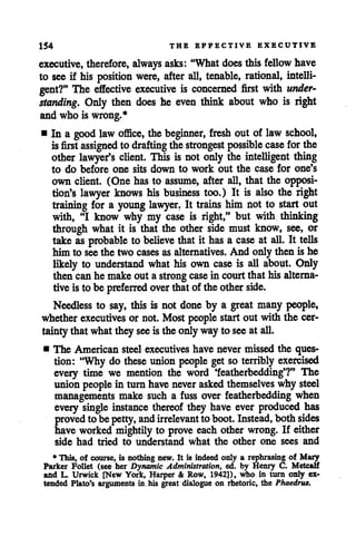 154 THE EFFECTIVE EXECUTIVE
executive, therefore, always asks: "Whatdoes this fellow have
to see if his position were, after all, tenable, rational, intelli
gent?" The effective executive is concerned first with under
standing. Only then does he even think about who is right
and who is wrong.*
• In a good law office, the beginner, fresh out of law school,
is first assigned to drafting thestrongest possible case for the
other lawyer's client. This is not only the intelligent thing
to do before one sits down to work out the case for one's
own client. (One has to assume, after all, that the opposi
tion's lawyer knows his business too.) It is also the right
training for a young lawyer. It trains him not to start out
with, "I know why my case is right," but with thinking
through what it is that the other side must know, see, or
take as probable to believe that it hasa case at all. It tells
him to seethe two cases as alternatives. And only then is he
likely to understand what his own case is all about. Only
then canhe make out a strong case in courtthat his alterna
tiveisto be preferred overthatof the otherside.
Needless to say, this is not done by a great many people,
whether executives or not. Most people start out with the cer
taintythatwhatthey seeistheonlywayto seeat all.
• The American steel executiveshave never missed the ques
tion: "Why do these union people get so terribly exercised
every time we mention the word 'featherbedding'?" The
union people in turnhavenever asked themselves why steel
managements make such a fuss over featherbedding when
every single instance thereof they have ever produced has
proved to be petty, andirrelevant toboot.Instead, both sides
have worked mightily to prove each other wrong. If either
side had tried to understand what the other one sees and
* This, of course, is nothing new* It is indeed only a rephrasing of Mary
Parker Follet (see her Dynamic Administration, ed. by Henry C. Metcalf
and L. Urwick [New York, Harper & Row, 1942]), who in turn only ex
tended Plato's arguments in his great dialogue on rhetoric, the Phaedrus.
 