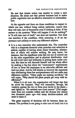 156 THE EFFECTIVE EXECUTIVE
He saw that drastic action was needed to create a new
situation. He alone saw that private business had to make
public regulation into an effective alternative to nationaliza
tion.
At the opposite endthere are those conditions in respect to
which one can, without being unduly optimistic, expect that
they will take care ofthemselves even if nothing isdone. If the
answer to thequestion 'What will happen if wedonothing?"
is "It will take care of itself," one does not interfere. Nor does
one interfere if the condition, while annoying, is of no im
portance and unlikely tomake any difference anyhow.
• It is a rare executive who understands this. The controller
who in adesperate financial crisis preaches cost reduction is
seldom capable of leaving alone minor blemishes, elimina
tion of which will achieve nothing. He may know, for
instance, thatthe significant costs that are out of control are
in the sales organization and in physical distribution. And
he willwork hardand brilliantly at getting them undercon
trol. But then he will discredit himself and the whole effort
by making a big fuss about the "unnecessary" employment
of two or three old employees in an otherwise efficient and
well-run plant. And he willdismiss as immoral the argument
that eliminating thesefew semipensioners willnot make any
difference anyhow. "Other pople are making sacrifices," he
will argue, "Why should the plant people get away with in
efficiency?"
When it is all over, the organization will forget fast that
he saved the business. They will remember, though, his
vendetta againstthe two or three poor devils in the plant—
and rightly so. "De minimis noncuratpraetor" [The magis
trate does, not consider trifles] said the Roman law almost
two thousand years ago—but many decision-makers still
need to learn it
The great majority of decisions will lie between these ex
tremes. The problem is not goingto take careof itself; but it is
 