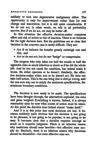 EFFECTIVE DECISIONS 157
unlikely to turn into degenerative malignancy either. The
opportunity is only for improvement rather than for real
change and innovation; but it is still quite considerable. If
we do not act, in other words, we will in all probability
survive. But if wedo act, wemaybe better off.
In this situation the effective decision-maker compares
effort and risk of action to risk of inaction. There is no formula
for theright decision here. Buttheguidelines are soclear that
decision in theconcrete case israrely difficult. Theyare:
• Act if on balance the benefits greatly outweigh cost and
risk; and
• Act ordonot act; but donot"hedge" orcompromise.
The surgeon who onlytakes out halfthe tonsils or half the
appendix risks asmuch infectionor shock asif he did the whole
job. And he has not cured the condition, has indeed made it
worse. He either operates or he doesn't. Similarly, the effec
tive decision-maker either acts or he doesn't act. He does not
takehalf-action. Thisistheonething thatis always wrong, and
theonesure waynotto satisfy theminimum specifications, the
minimumboundary conditions.
The decision is now ready to be made. The specifications
have been thought through, the alternatives explored, therisks
and gains weighed. Everything is known. Indeed, it is always
reasonably clearby now what course of action must be taken.
At this point the decision doesindeedalmost"make itself."
And it is at this point that most decisions are lost. It be
comes suddenly quite obvious that the decision is not going
to be pleasant, is not going to be popular, is not going to be
easy. It becomes clear that a decision requires courage as
much as it requires judgment. There is no inherent reason
why medicines should taste horrible—but effective ones usu
ally do. Similarly, there is no inherent reason why decisions
should be distasteful—but most effective ones are.
 