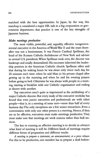 XX INTRODUCTION
matched with the best opportunities. In Japan, by the way, this
matchup is considered a majorHR task in a big corporation or gov
ernment department; that practice is one of the key strengths of
Japanese business.
Make meetings productive
The most visible, powerful, and, arguably, effective nongovern
mental executive in the America ofWorldWar II and the years there
after was not a businessman. It was Francis Cardinal Spellman, the
head of the Roman Catholic Archdiocese of New York and adviser
to several U.S. presidents.When Spellman took over, the diocese was
bankruptand totally demoralized. Hissuccessor inherited the leader
ship position in the American Catholic church. Spellman often said
that during his waking hours he was alone only twice each day, for
25 minutes each time: when he said Mass in his private chapel after
getting up in the morning and when he said his evening prayers
beforegoingto bed. Otherwisehe was always with people in a meet
ing,starting at breakfast with one Catholic organization and ending
at dinner with another.
Top executives aren't quite as imprisoned as the archbishop of a
majorCatholicdiocese. But every studyofthe executive workday has
found that even junior executives and professionals are with other
people—that is, in a meeting of some sort—more than halfof every
business day.The only exceptions area few senior researchers. Even a
conversationwith only one other person is a meeting. Hence, if they
are to be effective, executives must make meetings productive. They
must make sure that meetings are work sessions rather than bull ses
sions.
The key to running an effective meeting is to decide in advance
what kind of meeting it will be. Different kinds of meetings require
different forms ofpreparation and different results:
A meeting to prepare a statement, an announcement, or apress release.
For this to be productive, one member has to prepare a draftbefore-
 