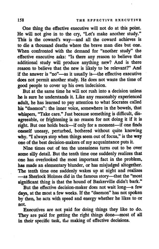 158 THE EFFECTIVE EXECUTIVE
One thing the effective executive will not do at this point.
He will not give in to the cry, "Let's make another study."
This is the coward's way—and all the coward achieves is
to die a thousand deaths where the brave man dies but one.
When confronted with the demand for "another study" the
effective executive asks: "Is there any reason to believe that
additional study will produce anything new? And is there
reason to believe that the new is likely to be relevant?" And
if the answer is "no"—as it usually is—the effective executive
does not permit another study. He does not waste the time of
good people to cover up his own indecision.
But at the same time he will not rush into a decision unless
he is sure he understands it. Like any reasonably experienced
adult, he has learned to pay attention to what Socrates called
his "daemon": the inner voice, somewhere in the bowels, that
whispers, 'Take care." Just because something isdifficult, dis
agreeable, or frightening is no reason for not doing it if it is
right. But oneholds back—ifonly for a moment—if onefinds
oneself uneasy, perturbed, bothered without quite knowing
why. "I always stop when things seem outof focus," istheway
oneof the bestdecision-makers of my acquaintance putsit.
Nine times out of ten the uneasiness turns out to be over
some silly detail. But the tenth time onesuddenly realizes that
one has overlooked the most important fact in the problem,
has madean elementary blunder, or hasmisjudged altogether.
The tenth time one suddenly wakes up at night and realizes
—as Sherlock Holmes did in the famous story—that the "most
significant thing is that the hound of Baskerville didn't bark."
But the effective decision-maker does not wait long—a few
days, atthemost a few weeks. If the"daemon" has not spoken
by then, he acts with speed and energy whether he likes to or
not.
Executives are not paid for doing things they like to do.
They are paid for getting the right things done—most of all
in their specific task, the making of effective decisions.
 