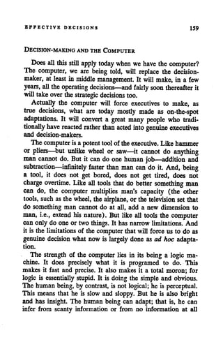 EFFECTIVE DECISIONS 159
DECISION-MAKING AND THECOMPUTER
Does all this still apply today when we have the computer?
The computer, we are being told, will replace the decision
maker, atleast in middle management. It will make, in a few
years, all theoperating decisions—and fairly soon thereafter it
willtakeover the strategic decisions too.
Actually the computer will force executives to make, as
true decisions, what are today mostly made as on-the-spot
adaptations. It will convert a great many people who tradi
tionally have reacted rather than acted into genuine executives
and decision-makers.
The computer isapotent tool of theexecutive. Like hammer
or pliers—but unlike wheel or saw—it cannot do anything
man cannot do. But it can do one human job—addition and
subtraction—infinitely faster than man can do it. And, being
a tool, it does not get bored, does not get tired, does not
charge overtime. Like all tools that do better something man
can do, the computer multiplies man's capacity (the other
tools, suchas the wheel, the airplane, or the television set that
do something man cannot do at all, add a new dimension to
man, i.e., extend his nature). But like all tools the computer
can only do one or two things. It has narrowlimitations. And
it is the limitations of the computer thatwill force us to do as
genuine decision what nowis largely done as ad hoc adapta
tion.
The strength of the computer lies in its being a logic ma
chine. It does precisely what it is programed to do. This
makes it fast and precise. It also makes it a total moron; for
logic is essentially stupid. It is doing the simple and obvious.
The humanbeing, by contrast, is not logical; he is perceptual.
This means that he is slow and sloppy. But he is also bright
and has insight. The human being can adapt; that is, he can
infer from scanty information or from no information at all
 