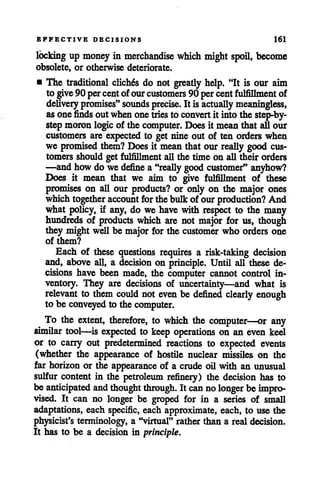 EFFECTIVE DECISIONS 161
locking up money in merchandise which might spoil, become
obsolete, or otherwise deteriorate.
• The traditional cliches do not greatly help. "It is our aim
to give90 percentofourcustomers 90percentfulfillment of
delivery promises" sounds precise. It is actually meaningless,
asone finds outwhenonetries to convert it intothe step-by-
step moron logic of the computer. Doesit mean that all our
customers are expected to get nine out of ten orders when
we promised them? Does it meanthat our really good cus
tomers should get fulfillment all the time on all their orders
—and how do we define a "really good customer" anyhow?
Does it mean that we aim to give fulfillment of these
promises on all our products? or only on the major ones
whichtogether account for thebulkof ourproduction? And
what policy, if any, do we have with respect to the many
hundreds of products which are not major for us, though
they might well be major for the customer who orders one
of them?
Each of these questions requires a risk-taking decision
and, above all, a decision on principle. Until all these de
cisions have been made, the computer cannot control in
ventory. They are decisions of uncertainty—and what is
relevant to them could not evenbe defined clearly enough
to be conveyed to the computer.
To the extent, therefore, to which the computer—or any
similar tool—is expected to keep operations on an even keel
or to carry out predetermined reactions to expected events
(whether the appearance of hostile nuclear missiles on the
far horizon or the appearance of a crude oil with an unusual
sulfur content in the petroleum refinery) the decision has to
be anticipated and thought through. It cannolonger be impro
vised. It can no longer be groped for in a series of small
adaptations, each specific, each approximate, each, to use the
physicist's terminology, a "virtual" rather than a real decision.
It has to be a decision in principle.
 
