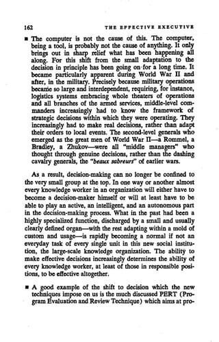 162 THE EFFECTIVE EXECUTIVE
• The computer is not the cause of this. The computer,
being a tool, is probably notthe cause of anything. It only
brings out in sharp relief what has been happening all
along. For this shift from the small adaptation to the
decision in principle has been going on for a long time. It
became particularly apparent during World War U and
after, in the military. Precisely because military operations
becanie solarge andinterdependent, requiring, forinstance,
logistics systems embracing whole theaters of operations
and all branches of the armed services, middle-level com
manders increasingly had to know the framework of
strategic decisions within which they were operating. They
increasingly had to make real decisions, rather than adapt
their orders to local events. The second-level generals who
emergedas the great men of World War H—a Rommel, a
Bradley, a Zhukov—were all "middle managers" who
thought through genuine decisions, rather than the dashing
cavalry generals, the "beaux sabreurs" of earlier wars.
As a result, decision-making can no longer be confined to
the very small group at the top. In one way or another almost
every knowledge workerin an organization will eitherhave to
become a decision-maker himself or will at least have to be
ableto play an active,an intelligent, and an autonomous part
in the decision-making process. What in the past had been a
highly specialized function, discharged by a small and usually
clearly defined organ—with the rest adaptingwithin a mold of
custom and usage—is rapidly becoming a normal if not an
everyday task of every single unit in this new social institu
tion, the large-scale knowledge organization. The ability to
make effective decisions increasinglydetermines the ability of
every knowledge worker, at least of those in responsible posi
tions, to be effective altogether.
• A good example of the shift to decision which the new
techniques impose on us is the much discussed PERT (Pro
gramEvaluation and Review Technique) which aimsat pro-
 