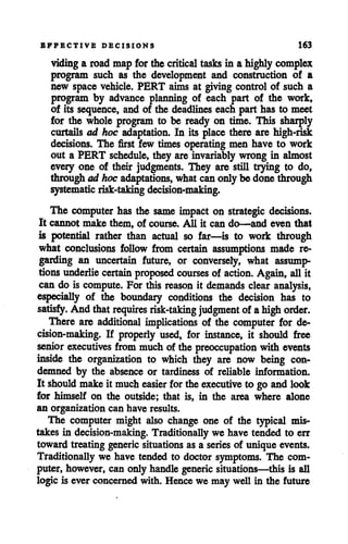 EFFECTIVE DECISIONS 163
viding a roadmap for the critical tasks in a highly complex
program such as the development and construction of a
new space vehicle. PERT aims at giving control of such a
program by advance planning of each part of the work,
of its sequence, and of the deadlines each part has to meet
for the whole program to be ready on time. This sharply
curtails ad hoc adaptation. In its place there are high-risk
decisions. The first few times operating men have to work
out a PERT schedule, they are invariably wrong in almost
every one of their judgments. They are still trying to do,
through ad hocadaptations, whatcanonly be done through
systematic risk-taking decision-making.
The computer has the same impact on strategic decisions.
It cannot make them, of course. All it can do—and even that
is potential rather than actual so far—is to work through
what conclusions follow from certain assumptions made re
garding an uncertain future, or conversely, what assump
tions underlie certain proposed courses of action. Again, allit
can do is compute. For this reason it demands clear analysis,
especially of the boundary conditions the decision has to
satisfy. And thatrequires risk-taking judgment of ahigh order.
There are additional implications of the computer for de
cision-making. If properly used, for instance, it should free
senior executives from muchof the preoccupation with events
inside the organization to which they are now being con
demned by the absence or tardiness of reliable information.
It should makeit mucheasier for theexecutive to go andlook
for himself on the outside; that is, in the area where alone
an organization can have results.
The computer might also change one of the typical mis
takes in decision-making. Traditionally we have tended to err
toward treating generic situations as a series of unique events.
Traditionally we have tended to doctor symptoms. The com
puter, however, can only handle generic situations—this is all
logic is ever concernedwith. Hence we may well in the future
 