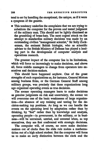 164 THE EFFECTIVE EXECUTIVE
tendto errby handling theexceptional, theunique, as if it were
a symptom of the generic.
• This tendency underlies the complaints thatwe are trying to
substitute the computer for the proven andtested judgment
of the military man.This should not be lightly dismissed as
the grumbling of brass-hats. The most cogent attack On the
attempt to standardize military decisions was made by an
outstanding civilian "management scientist," Sir SollyZuck-
erman, the eminent British biologist, who as scientific
adviser to the British Ministry of Defense has played a lead
ing part in the development of computer analysis and
operations research.
The greatest impact of the computer lies in its limitations,
which will force us increasingly to make decisions, and above
all, force middle managers to change from operators into ex
ecutives and decision-makers.
This should have happened anyhow. One of the great
strengths of suchorganizations as,forinstance, General Motors
among business firms, or the German General Staff among
military groups, was precisely that these organizations long
ago organized operating eventsastrue decisions.
The sooner operating managers learn to make decisions
as genuine judgments on risk and uncertainty, the sooner we
will overcome one of the basic weaknesses of large organiza
tion—the absence of any training and testing for the de
cision-making top positions. As long as we can handle the
events on the operating level by adaptation rather than by
thinking, by "feel" rather than by knowledge and analysis,
operating people—in government, in the military, or in busi
ness—will be untrained, untried, and untested when, as top
executives, they are first confronted with strategic decisions.
The computer will, of course, no more make decision
makers out of clerks than the slide rule makes a mathema
tician out of a high schoolstudent. But the computer will force
us to make an early distinction between the clerk and the
 