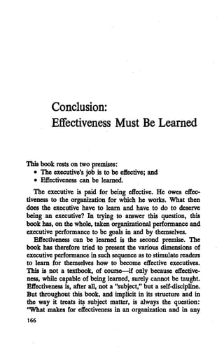 Conclusion:
Effectiveness Must Be Learned
This book rests on two premises:
• The executive's job is to be effective; and
• Effectiveness can be learned.
The executive is paid for being effective. He owes effec
tiveness to the organization for which he works. What then
does the executive have to learn and have to do to deserve
being an executive? In trying to answer this question, this
book has,on the whole, takenorganizational performance and
executive performance to be goals in and by themselves.
Effectiveness can be learned is the second premise. The
book has therefore tried to present the various dimensions of
executive performancein such sequence asto stimulatereaders
to learn for themselves how to become effective executives.
This is not a textbook, of course—if only because effective
ness, while capable of being learned, surely cannot be taught.
Effectivenessis, after all, not a "subject," but a self-discipline.
But throughout this book, and implicit in its structure and in
the way it treats its subject matter, is always the question:
"What makes for effectiveness in an organization and in any
166
 