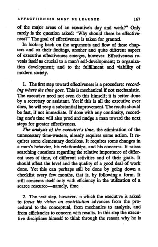 EFFECTIVENESS MUST BE LEARNED 167
of the major areas of an executive's day and work?" Only
rarely is the question asked: "Why should there be effective
ness?" The goal of effectiveness is taken for granted.
In looking back on the arguments and flow of these chap
ters and on their findings, another and quite different aspect
of executive effectiveness emerges, however. Effectiveness re
veals itselfascrucial to a man's self-development; to organiza
tion development; and to the fulfillment and viability of
modern society.
1. The first steptoward effectiveness isa procedure: record
ingwherethe time goes. This is mechanical if not mechanistic.
The executive need not even do this himself; it is better done
by a secretary or assistant. Yet if this is all the executive ever
does,he willreapa substantialimprovement.The restdts should
be fast, if not immediate. If done with any continuity, record
ing one'stime willalso prodandnudgea man toward the next
steps for greatereffectiveness.
The analysis of the executive's time, the elimination of the
unnecessary time-wasters, already requires some action. It re
quires some elementary decisions. It requires some changes in
a man's behavior, his relationships, and his concerns. It raises
searching questions regarding the relative importance of differ
ent uses of time, of different activities and of their goals. It
should affect the level and the qualityof a good deal of work
done. Yet this can perhaps still be done by going down a
checklist every few months, that is, by following a form. It
still concerns itself only with efficiency in the utilization of a
scarce resource—namely, time.
2. The next step, however, in which the executive is asked
to focus his vision on contribution advances from the pro
cedural to the conceptual, from mechanics to analysis, and
from efficienciesto concern with results. In this step the execu
tive disciplines himself to think through the reason why he is
 