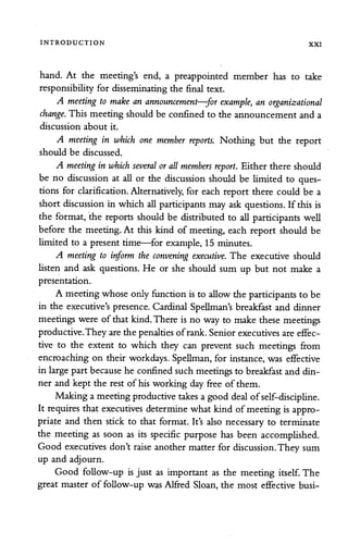 INTRODUCTION XXI
hand. At the meeting's end, a preappointed member has to take
responsibility for disseminating the final text.
A meeting to make an announcement—for example, an organizational
change. This meeting should be confined to the announcement and a
discussion about it.
A meeting in which one member reports. Nothing but the report
should be discussed.
A meeting in which several or allmembers report. Either there should
be no discussion at all or the discussion should be limited to ques
tions for clarification. Alternatively, for each report there could be a
short discussion in which allparticipants mayaskquestions. If this is
the format, the reports should be distributed to all participants well
before the meeting. At this kind of meeting, each report should be
limited to a present time—for example, 15 minutes.
A meeting to inform the convening executive. The executive should
listen and ask questions. He or she should sum up but not make a
presentation.
A meeting whose only function is to allow the participantsto be
in the executive's presence. Cardinal Spellman's breakfast and dinner
meetings were of that kind.There is no wayto make these meetings
productive.They are the penaltiesofrank.Senior executivesare effec
tive to the extent to which they can prevent such meetings from
encroaching on their workdays. Spellman,for instance, was effective
in largepart because he confined suchmeetings to breakfast and din
ner and kept the rest of his working day free of them.
Makinga meetingproductive takes a good dealof self-discipline.
It requires that executives determine what kind of meeting is appro
priate and then stick to that format. It's also necessary to terminate
the meeting as soon as its specific purpose has been accomplished.
Good executives don't raise another matter for discussion.They sum
up and adjourn.
Good follow-up is just as important as the meeting itself. The
great master of follow-up was Alfred Sloan, the most effective busi-
 