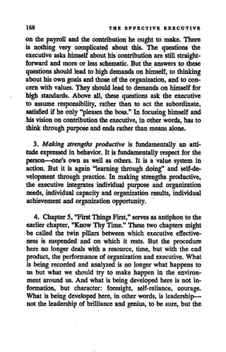 168 THE EFFECTIVE EXECUTIVE
on the payroll and the contribution he ought to make. There
is nothing very complicated about this. The questions the
executiveaskshimself abouthis contribution arestill straight
forward and more or less schematic. But the answers to these
questions should leadto highdemands on himself,to thinking
abouthisown goals andthose of the organization, andto con
cern with values. They should leadto demands on himself for
high standards. Above all, these questions ask the executive
to assume responsibility, rather than to act the subordinate,
satisfied if he only"pleases the boss." In focusing himself and
his vision on contribution the executive, in other words, has to
think through purpose andendsrather than means alone.
3. Making strengths productive is fundamentally an atti
tude expressed in behavior. It is fundamentally respect for the
person—one's own as well as others. It is a value system in
action. But it is again "learning through doing" and self-de
velopment through practice. In making strengths productive,
the executive integrates individual purpose and organization
needs, individual capacity and organization results, individual
achievement and organization opportunity.
4. Chapter 5, "FirstThingsFirst," serves as antiphon to the
earlier chapter, "Know Thy Time." These two chapters might
be called the twin pillars between which executive effective
ness is suspended and on which it rests. But the procedure
here no longer deals with a resource, time, but with the end
product, the performance of organization and executive. What
is being recorded and analyzed is no longer what happens to
us but what we should try to make happen in the environ
ment around us. And what is being developed here is not in
formation, but character: foresight, self-reliance, courage.
What is being developed here, in other words, is leadership—
not the leadership of brillianceand genius, to be sure, but the
 