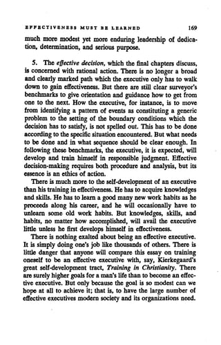 EFFECTIVENESS MUST BE LEARNED 169
much more modest yet more enduring leadership of dedica
tion, determination, and serious purpose.
5. The effective decision, which the final chapters discuss,
is concerned with rational action. There is no longer a broad
andclearly marked path which the executive onlyhas to walk
down to gain effectiveness. But there are still clear surveyor's
benchmarks to give orientation and guidance how to get from
one to the next. How the executive, for instance, is to move
from identifying a pattern of events as constituting a generic
problem to the setting of the boundary conditions which the
decision hasto satisfy, is not spelled out. This has to be done
according to the specific situation encountered. But what needs
to be done and in what sequence should be clear enough. In
following thesebenchmarks, the executive, it is expected, will
develop and train himself in responsible judgment. Effective
decision-making requires both procedure and analysis, but its
essence is an ethics of action.
There is much more to the self-development of an executive
than histraining in effectiveness. He hasto acquire knowledges
and skills. He has to learna goodmany new work habits as he
proceeds along his career, and he will occasionally have to
unlearn some old work habits. But knowledges, skills, and
habits, no matter how accomplished, will avail the executive
little unless he first develops himself in effectiveness.
There is nothing exalted about being an effective executive.
It is simply doing one's job like thousands of others. There is
little danger that anyone will compare this essay on training
oneself to be an effective executive with, say, Kierkegaard's
great self-development tract, Training in Christianity. There
are surely higher goalsfor a man's life than to become an effec
tive executive. But only because the goal is so modest can we
hope at all to achieve it; that is, to have the large number of
effective executives modern society and its organizations need.
 
