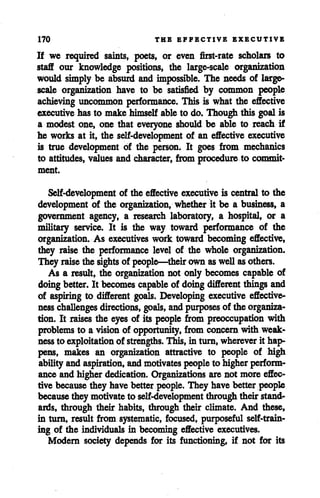 170 THE EFFECTIVE EXECUTIVE
If we required saints, poets, or even first-rate scholars to
staff our knowledge positions, the large-scale organization
would simply be absurd and impossible. The needs of large-
scale organization have to be satisfied by common people
achieving uncommon performance. This is what the effective
executive has to make himself ableto do. Though this goal is
a modest one, one that everyone should be able to reach if
he works at it, the self-development of an effective executive
is true development of the person. It goes from mechanics
to attitudes, values and character, from procedure to commit
ment.
Self-development of the effective executive is central to the
development of the organization, whether it be a business, a
government agency, a research laboratory, a hospital, or a
military service. It is the way toward performance of the
organization. As executives work toward becoming effective,
they raise the performance level of the whole organization.
They raise the sights of people—their own aswellasothers.
As a result, the organization not only becomes capable of
doing better. It becomes capable of doing different things and
of aspiring to different goals. Developing executive effective
ness challenges directions, goals, and purposes of the organiza
tion. It raises the eyes of its people from preoccupation with
problems to a vision of opportunity, from concern with weak
nessto exploitation of strengths. This, in turn, wherever it hap
pens, makes an organization attractive to people of high
abilityand aspiration, andmotivates peopleto higherperform
ance and higherdedication. Organizations are not more effec
tive becausethey have better people. They have better people
because they motivateto self-development throughtheir stand
ards, through their habits, through their climate. And these,
in turn, result from systematic, focused, purposeful self-train
ing of the individuals in becoming effective executives.
Modern society depends for its functioning, if not for its
 