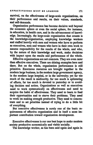 EFFECTIVENESS MUST BE LEARNED 171
survival, on the effectiveness of large-scale organizations, on
their performance and results, on their values, standards,
and self-demands.
Organization performance has become decisive well beyond
the economic sphere or even the social sphere, for instance,
in education, in health care, and in the advancement of knowl
edge. Increasingly, the large-scale organization that counts is
the knowledge-organization, employing knowledge workers
and staffed heavily with menand women who have to perform
as executives, men and women who have in their own work to
assume responsibility for the results of the whole, and who,
by the nature of their knowledge and work, make decisions
with impact upon the results and performance of the whole.
Effective organizations are notcommon. They areevenrarer
thaneffective executives. There are shining examples hereand
there. But on the whole, organization performance is still
primitive. Enormous resources are brought together in the
modernlarge business, inthemodern large government agency,
in the modern large hospital, or in the university; yet far too
much of the result is mediocrity, far too much is splintering
of efforts, far too much is devoted to yesterday or to avoid
ing decision and action. Organizations as well as executives
need to work systematically on effectiveness and need to
acquire the habit of effectiveness. They need to learn to feed
their opportunities and to starve their problems. They need
to work on making strength productive. They need to concen
trate and to set priorities instead of trying to do a little bit
of everything.
But executive effectiveness is surely one of the basic re
quirements of effective organization and in itself a most im
portant contribution toward organization development
Executive effectivenessis our one best hope to make modern
society productive economicallyand viable socially.
The knowledge worker, as has been said again and againin
 