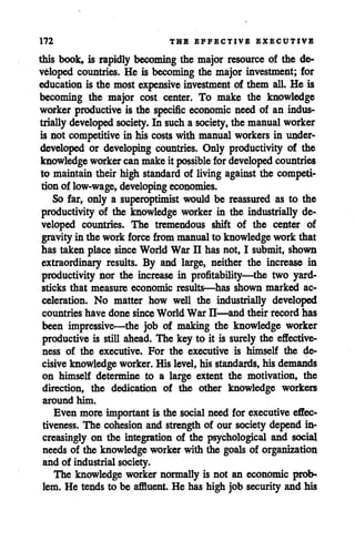 172 THE EFFECTIVE EXECUTIVE
this book, is rapidly becoming the major resource of the de
veloped countries. He is becoming the major investment; for
education is the most expensive investment of them all. He is
becoming the major cost center. To make the knowledge
worker productive is the specific economic need of an indus
triallydeveloped society. In sucha society, the manualworker
is not competitive in his costs with manual workers in under
developed or developing countries. Only productivity of the
knowledge workercanmakeit possible for developed countries
to maintain their high standard of living against the competi
tion of low-wage, developing economies.
So far, only a superoptimist would be reassured as to the
productivity of the knowledge worker in the industrially de
veloped countries. The tremendous shift of the center of
gravityin the work force from manualto knowledgework that
has taken placesinceWorld War II has not, I submit, shown
extraordinary results. By and large, neither the increase in
productivity nor the increase in profitability—the two yard
sticks that measure economic results—has shown marked ac
celeration. No matter how well the industrially developed
countries have done since World War II—and their record has
been impressive—the job of making the knowledge worker
productive is still ahead. The key to it is surely the effective
ness of the executive. For the executive is himself the de
cisiveknowledgeworker. His level,his standards, his demands
on himself determine to a large extent the motivation, the
direction, the dedication of the other knowledge workers
around him.
Even more important is the social need for executive effec
tiveness. The cohesion and strength of our society depend in
creasingly on the integration of the psychological and social
needs of the knowledgeworker with the goals of organization
and of industrial society.
The knowledge worker normallyis not an economic prob
lem. He tends to be affluent. He has high job security and his
 