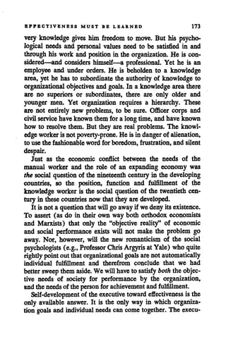 EFFECTIVENESS MUST BE LEARNED 173
very knowledge gives him freedom to move. But his psycho
logical needs and personal values need to be satisfied in and
through his work and position in the organization. He is con
sidered—and considers himself—a professional. Yet he is an
employee and under orders. He is beholden to a knowledge
area, yet he has to subordinate the authority of knowledge to
organizational objectives and goals. In a knowledgearea there
are no superiors or subordinates, there are only older and
younger men. Yet organization requires a hierarchy. These
are not entirely new problems, to be sure. Officer corps and
civil service have known them fora longtime, and have known
how to resolve them. But they are real problems. The knowl
edgeworkeris not poverty-prone. He is in danger of alienation,
to use the fashionable word for boredom, frustration, and silent
despair.
Just as the economic conflict between the needs of the
manual worker and the role of an expanding economy was
the social question of the nineteenth century in the developing
countries, so the position, function and fulfillment of the
knowledge workeris the social question of the twentieth cen
tury in thesecountries now that they aredeveloped.
It is not a question thatwillgo away if wedenyits existence.
To assert (as do in their own way both orthodox economists
and Marxists) that only the "objective reality" of economic
and social performance exists will not make the problem go
away. Nor, however, wiH the new romanticism of the social
psychologists (e.g., Professor Chris Argyris atYale) whoquite
rightly pointout thatorganizational goals arenot automatically
individual fulfillment and therefrom conclude that we had
bettersweep them aside. We willhaveto satisfy boththe objec
tive needs of society for performance by the organization,
andthe needsof the person forachievement and fulfillment.
Self-development of the executive toward effectiveness is the
only available answer. It is the only way in which organiza
tion goals and individual needs can come together. The execu-
 