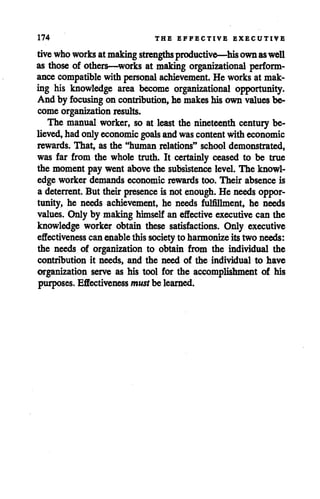 174 THE EFFECTIVE EXECUTIVE
tivewhoworks atmaking strengths productive—hisownaswell
as those of others—works at making organizational perform
ance compatible with personal achievement. He works at mak
ing his knowledge area become organizational opportunity.
And by focusing on contribution, he makes his own valuesbe
come organization results.
The manual worker, so at least the nineteenth century be
lieved, hadonlyeconomic goals andwas content witheconomic
rewards. That, as the "human relations" school demonstrated,
was far from the whole truth. It certainly ceased to be true
the moment pay went above the subsistence level. The knowl
edge worker demands economic rewards too. Their absence is
a deterrent. But their presence is not enough. He needs oppor
tunity, he needs achievement, he needs fulfillment, he needs
values. Only by making himself an effective executive can the
knowledge worker obtain these satisfactions. Only executive
effectiveness canenable thissociety to harmonize itstwo needs:
the needs of organization to obtain from the individual the
contribution it needs, and the need of the individual to have
organization serve as his tool for the accomplishment of his
purposes. Effectiveness mustbe learned.
 