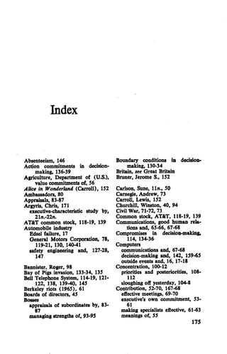Index
Absenteeism, 146
Action commitments in decision
making, 136-39
Agriculture, Department of (U.S.),
value commitments of, 56
Alice in Wonderland (Carroll), 152
Ambassadors, 80
Appraisals, 83-87
Argyris, Chris, 171
executive-characteristic study by,
21n.-22n.
AT&T common stock, 118-19, 139
Automobile industry
Edsel failure, 17
General Motors Corporation, 78,
119-21, 130, 140-41
safety engineering and, 127-28,
147
Bannister, Roger, 98
Bay of Pigs invasion, 133-34, 135
Bell Telephone System, 114-19, 121-
122, 138, 139-40, 145
Berkeley riots (1965), 61
Boards of directors, 45
appraisals of subordinates by, 83-
87
managing strengths of, 93-95
Boundary conditions in decision
making, 130-34
Britain, see Great Britain
Bruner, Jerome S., 152
Carlson, Sune, 11/?., 50
Carnegie, Andrew, 73
Carroll, Lewis, 152
Churchill, Winston, 40, 94
Civil War, 71-72, 73
Common stock, AT&T, 118-19, 139
Communications, good human rela
tions and, 65-66, 67-68
Compromises in decision-making,
114, 134-36
Computers
communications and, 67-68
decision-making and, 142, 159-65
outside events and, 16,17-18
Concentration, 100-12
priorities and posteriorities, 108-
112
sloughing off yesterday, 104-8
Contribution, 52-70, 167-68
effective meetings, 69-70
executive's own commitment, 53-
61
making specialists effective, 61-63
meanings of, 55
175
 