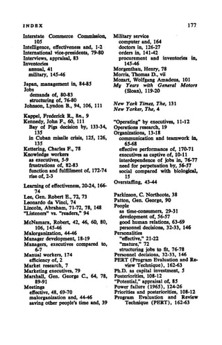 INDBX
Interstate Commerce Commission,
105
Intelligence, effectiveness and, 1-2
International vice-presidents, 79-80
Interviews, appraisal, 83
Inventories
annual, 41
military, 145-46
Japan, management in, 84-85
Jobs
demands of, 80-83
structuring of, 76-80
Johnson, Lyndon B., 94, 106, HI
Kappel, Frederick R., 8»., 9
Kennedy, John F., 60, 111
Bay of Pigs decision by, 133-34,
135
in Cuban missile crisis, 125, 126,
135
Kettering, Charles F., 78
Knowledge workers
as executives, 5-9
frustrations of, 82-83
function and fulfillment of, 172-74
rise of, 2-3
Learning of effectiveness, 20-24,166-
74
Lee, Gen. Robert E., 72, 73
Leonardo da Vinci, 74
Lincoln, Abraham, 71-72, 78, 148
"Listeners" vs. "readers," 94
McNamara, Robert, 42, 46, 60, 80,
106, 145-46
Malorganization, 44-46
Manager development, 18-19
Managers, executives compared to,
6-7
Manual workers, 174
efficiency of, 2
Market research, 7
Marketing executives, 79
Marshall, Gen. George C, 64, 78,
89-91
Meetings
effective, 48, 69-70
malorganization and, 44-46
saving other people's time and, 39
177
Military service
computer and, 164
doctors in, 126-27
orders in, 141-42
procurement and inventories in,
145-46
Morgenthau, Henry, 78
Morris, Thomas D., vii
Mozart, Wolfgang Amadeus, 101
My Years with General Motors
(Sloan), 119-20
New York Times, The, 131
New Yorker, The, 4
"Operating" by executives, 11-12
Operations research, 19
Organizations, 13-18
communication and teamwork in,
65-68
effective performance of, 170-71
executives as captive of, 10-11
interdependence of jobs in, 76-77
need for perpetuation by, 56-57
social compared with biological,
15
Overstaffing, 43-44
Parkinson, C. Northcote, 38
Patton, Gen. George, 90
People
as time-consumers, 29-31
development of, 56-57
good human relations, 63-69
personnel decisions, 32-33, 146
Personalities
"effective," 21-22
"mature," 72
structuring jobs to fit, 76-78
Personnel decisions, 32-33, 146
PERT (Program Evaluation and Re
view Technique), 162-63
Ph.D. as capital investment, 5
Posteriorities, 108-12
"Potential," appraisal of, 85
Power failure (1965), 124-26
Priorities and posteriorities, 108-12
Program Evaluation and Review
Technique (PERT), 162-63
 