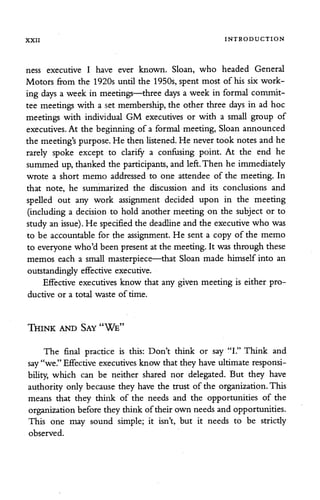 XXII INTRODUCTION
ness executive I have ever known. Sloan, who headed General
Motors from the 1920s until the 1950s,spent most of his six work
ing days a week in meetings—three days a week in formal commit
tee meetings with a set membership, the other three days in ad hoc
meetings with individual GM executives or with a small group of
executives. At the beginning of a formal meeting, Sloan announced
the meeting's purpose.He then listened. He never took notes and he
rarely spoke except to clarify a confusing point. At the end he
summed up, thanked the participants, and left.Then he immediately
wrote a short memo addressed to one attendee of the meeting. In
that note, he summarized the discussion and its conclusions and
spelled out any work assignment decided upon in the meeting
(including a decision to hold another meeting on the subject or to
study an issue). He specified the deadline and the executive who was
to be accountable for the assignment. He sent a copy of the memo
to everyone who'd been presentat the meeting.It was through these
memos each a small masterpiece—that Sloan made himself into an
outstandingly effective executive.
Effective executives know that any given meeting is either pro
ductive or a total waste of time.
Think and Say "We"
The final practice is this: Don't think or say "I." Think and
say "we."Effective executives know that they have ultimate responsi
bility, which can be neither shared nor delegated. But they have
authority only because they have the trust of the organization. This
means that they think of the needs and the opportunities of the
organizationbefore they think oftheir own needs and opportunities.
This one may sound simple; it isn't, but it needs to be strictly
observed.
 
