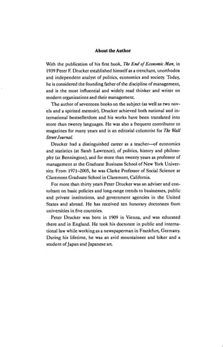 About the Author
With the publication of his first book, The End of Economic Man, in
1939 Peter F. Drucker established himself as a trenchant, unorthodox
and independent analyst of politics, economics and society. Today,
he is considered the founding father of the discipline of management,
and is the most influential and widely read thinker and writer on
modern organizations and their management.
The author of seventeen books on the subject (as well as two nov
els and a spirited memoir), Drucker achieved both national and in
ternational bestsellerdom and his works have been translated into
more than twenty languages. He was also a frequent contributor to
magazines for many years and is an editorial columnist for The Wall
StreetJournal.
Drucker had a distinguished career as a teacher—of economics
and statistics (at Sarah Lawrence), of politics, history and philoso
phy (at Bennington), and for more than twenty years as professor of
management at the Graduate Business School of New YorkUniver
sity. From 1971-2005, he was Clarke Professor of Social Science at
Glaremont Graduate School in Claremont, California.
For more than thirty years Peter Drucker was an adviser and con
sultant on basic policies and long-range trends to businesses, public
and private institutions, and government agencies in the United
States and abroad. He has received ten honorary doctorates from
universities in five countries.
Peter Drucker was born in 1909 in Vienna, and was educated
there and in England. He took his doctorate in public and interna
tional law while working as a newspaperman in Frankfurt, Germany.
During his lifetime, he was an avid mountaineer and biker and a
student ofJapan and Japanese art.
 