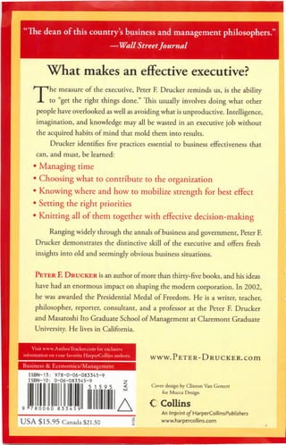 "The dean of this country's business and management philosophers."
—Wall StreetJournal
What makes an effective executive?
The measure of the executive, Peter F. Drucker reminds us, is the ability
to "get the right things done." This usually involves doing what other
people have overlooked as well as avoiding what is unproductive. Intelligence,
imagination, andknowledge may all bewasted in an executive jobwithout
the acquiredhabits of mind that mold them into results.
Drucker identifies five practices essential to business effectiveness that
can, and must, be learned:
• Managing time
• Choosing what to contribute to theorganization
• Knowing where andhow to mobilize strength for best effect
• Setting the right priorities
• Knitting all ofthem together with effective decision-making
Ranging widely through theannals ofbusiness andgovernment, Peter F.
Drucker demonstrates the distinctive skill of the executive and offers fresh
insights into old and seemingly obvious business situations.
Peter F. Drucker isanauthor ofmore than thirty-five books, andhis ideas
have had anenormous impact onshaping themodern corporation. In2002,
he was awarded the Presidential Medalof Freedom. He is a writer, teacher,
philosopher, reporter, consultant, and a professor at the Peter F. Drucker
andMasatoshi ItoGraduate School ofManagement atClaremont Graduate
University. He lives in California.
ISBN-13: 978-0-06-083345-9
ISBN-10: 0-06-083345-9 2
5 15 9 5
780060 833459
USA $15.95 Canada$21.50
A
WWW.PETER-DRUCKER.COm
Coverdesign by Clinton Van Gemert
for Mucca Design
C Collins
AnImprint o/HarperCollinsPublishers
www.harpercollins.com
 