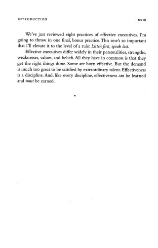 INTRODUCTION XXIII
We've just reviewed eight practices of effective executives. I'm
going to throw in one final, bonus practice. This one's so important
that I'll elevate it to the level of a rule: Listenfirst, speak last.
Effective executives differ widely in theirpersonalities, strengths,
weaknesses, values, andbeliefs. All they have in common is that they
get the right things done. Some are born effective. But the demand
ismuch too great to be satisfied by extraordinary talent.Effectiveness
is a discipline. And, like every discipline, effectiveness can be learned
and must be earned.
 