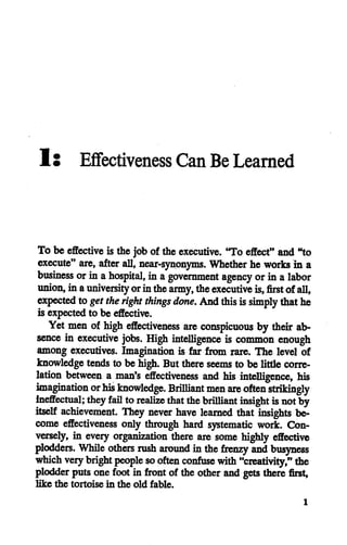 1• Effectiveness CanBe Learned
To be effective is the job of theexecutive. "To effect" and"to
execute" are, after all, near-synonyms. Whether he works in a
business orin ahospital, in agovernment agency orin alabor
union, inauniversityorinthearmy, theexecutive is,first ofall,
expected to get the right things done. Andthis issimply thathe
is expected to be effective.
Yet men of high effectiveness are conspicuous by their ab
sence in executive jobs. High intelligence is common enough
among executives. Imagination is far from rare. The level of
knowledge tends to be high. But there seems to be littlecorre
lation between a man's effectiveness and his intelligence, his
imagination orhis knowledge. Brilliant men areoften strikingly
Ineffectual; theyfail torealize that thebrilliant insight isnotby
itself achievement. They never have learned that insights be
come effectiveness only through hard systematic work. Con
versely, in every organization there are some highly effective
plodders. While others rush around in the frenzy and busyness
which very bright people so often confuse with "creativity," the
plodder putsone foot in front of the otherand gets there first,
like the tortoise in the old fable.
 