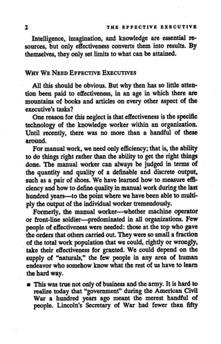 2 THE EFFECTIVE EXECUTIVE
Intelligence, imagination, and knowledge are essential re
sources, but only effectiveness converts them into results. By
themselves, theyonlysetlimits towhat can be attained.
Why We Need Effective Executives
All this should be obvious. But why then has solittle atten
tion been paid to effectiveness, in an age in which there are
mountains of books and articles on every other aspect of the
executive's tasks?
Onereason for thisneglect isthateffectiveness isthe specific
technology of the knowledge worker within an organization.
Until recently, there was no more than a handful of these
around.
For manual work, weneed onlyefficiency; thatis,the ability
to dp things right rather thanthe ability to getthe right things
done. The manual worker can always be judged in terms of
the quantity and quality of a definable and discrete output,
such as a pair of shoes. We have learned howto measure effi
ciency and howtodefine quality inmanual work during thelast
hundred years—to thepoint where wehavebeenable to multi
plytheoutput of theindividual worker tremendously.
Formerly, the manual worker—whether machine operator
or front-line soldier—predominated in all organizations. Few
people of effectiveness were needed: those at the topwho gave
the orders thatothers carried out.They weresosmall a fraction
of the total work population thatwe could, rightly or wrongly,
take their effectiveness for granted. We could depend on the
supply of "naturals," the few people in any area of human
endeavor who somehow know what the rest of us have to learn
the hard way.
mThis wastruenotonlyof business andthe army. It ishardto
realize todaythat "government" during the American Civil
War a hundred years ago meant the merest handful of
people. Lincoln's Secretary of War had fewer than fifty
 