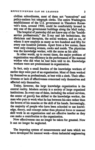 EFFECTIVENESS CAN BE LEARNED 3
civilian subordinates, most of them not "executives" and
policy-makers but telegraph clerks. The entire Washington
establishment of the U.S. government in Theodore Roose
velt's time, around 1900, could be comfortably housed in
any one of the government buildings along theMall today.
Thehospital ofyesterday did notknow any ofthe"health-
service professionals," the X-ray and lab technicians, the
dieticians and therapists, the social workers, and so on, of
whom it now employs as many as two hundred and fifty for
everyone hundred patients. Apart from a few nurses, there
were only cleaning women, cooks and maids. The physician
wasthe knowledge worker, with the nurse ashis aide.
In other words, uptorecent times, the major problem of
organization was efficiencyintheperformance of themanual
worker who did what he had been told to do. Knowledge
workers were notpredominant inorganization.
In fact, only a small fraction of the knowledge workers of
earlier days were part ofanorganization. Most of themworked
by themselves asprofessionals, atbestwithaclerk. Theireffec
tiveness or lack ofeffectiveness concerned only themselves and
affected only themselves.
Today, however, the large knowledge organization is the
central reality. Modern society is a society of large organized
institutions. Inevery one ofthem, including the armed services,
the center of gravity has shifted to the knowledge worker, the
man who putsto work whathe hasbetweenhisearsrather than
the brawn ofhis muscles or the skill ofhis hands. Increasingly,
the majority of people who have been schooled to useknowl
edge, theory, and concept rather thanphysical force or manual
skill work in an organization and are effective insofar as they
can make a contribution to the organization.
Now effectiveness can no longer be taken for granted. Now
it can no longer be neglected.
The imposing system of measurements and tests which we
have developed for manual work—from industrial engineering
 