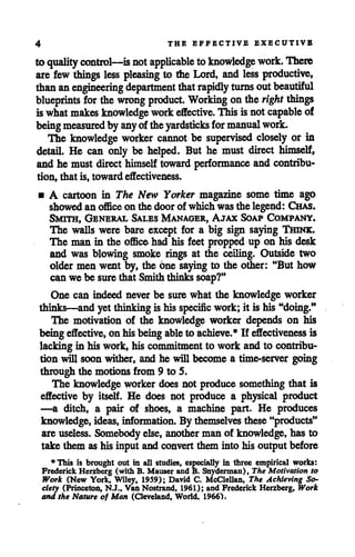 4 THE EFFECTIVE EXECUTIVE
to quality control—is notapplicable toknowledge work. There
are few things less pleasing to the Lord, and less productive,
than anengineering department that rapidly turns outbeautiful
blueprints for the wrong product. Working on the right things
iswhat makes knowledge work effective. Thisisnotcapable of
beingmeasuredby anyoftheyardsticks for manualwork.
The knowledge worker cannot be supervised closely or in
detail. He can only be helped. But he must direct himself,
and he must direct himself toward performance and contribu
tion, that is, toward effectiveness.
• A cartoon in The New Yorker magazine some time ago
showed an officeon the doorof which was the legend: Chas.
Smith, General Sales Manager, Ajax Soap Company.
The walls were bare except for a big sign saying Thine;.
The man in the officehad his feet propped up on his desk
and was blowing smoke rings at the ceiling. Outside two
oldermen went by, the one saying to the other: "But how
can we be surethat Smith thinks soap?"
One can indeed never be sure what the knowledge worker
thinks—and yet thinkingis his specific work;it is his "doing."
The motivation of the knowledge worker depends on his
being effective, on hisbeingableto achieve.* If effectiveness is
lackingin his work, his commitmentto work and to contribu
tion will soon wither, and he will become a time-server going
through the motions from 9 to 5.
The knowledge worker does not produce something that is
effective by itself. He does not produce a physical product
—a ditch, a pair of shoes, a machine part. He produces
knowledge, ideas, information. By themselves these"products"
are useless. Somebodyelse, another man of knowledge, has to
take them ashis input and convertthem into his output before
* This is brought out in all studies, especially in three empirical works:
Frederick Herzberg (with B. Mauser and B. Snyderman), The Motivation to
Work (New York, Wiley, 1959); David C. McClellan, The Achieving So-
ciety (Princeton, N.J., Van Nostrand, 1961); and Frederick Herzberg, Work
and the Nature of Man (Cleveland, World. 1966).
 