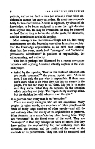 6 THE EFFECTIVE EXECUTIVE
patients, and so on. Such a man (or woman) must make de
cisions; hecannot just carry outorders. He must takeresponsi
bility for his contribution. Andheissupposed, byvirtue of his
knowledge, to be better equipped to make the right decision
than anyone else. He maybe overridden; he maybe demoted
or fired. But solong as hehas the job the goals, the standards,
and the contributionarein his keeping.
Most managers are executives—though not all. But many
nonmanagers are also becoming executives in modern society.
For the knowledge organization, as we have been learning
these last few years, needs both "managers" and "individual
professional contributors" in positions of responsibility, de
cision-making, and authority.
This fact is perhaps best illustrated by a recent newspaper
interview with a young American infantry captain in the Viet
nam jungle.
• Askedby thereporter, "How inthis confused situation can
you retain command?" the young captain said: "Around
here, I am only the guy who is responsible. If these men
don'tknow whatto do whentheyrun into an enemyin the
jungle, I'm too far away to tell them. My job is to make
sure they know. What they do depends on the situation
which onlythey can judge. The responsibility isalways mine,
but the decisionlieswith whoever is on the spot."
In a guerrilla war, every manis an"executive."
There are many managers who are not executives. Many
people, in other words, are superiors of other people—and
often of fairly large numbers of other people—and still do
not seriously affect the ability of theorganization to perform.
Most foremen in a manufacturing plant belong here. They
are "overseers" in the literal sense of the word. They are
"managers" in that they manage thework of others. Butthey
have neither the responsibility for, nor authority over, the
direction, the content, and the quality of the work or the
methods of its performance. They can still be measured and
 