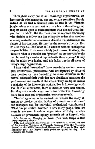 8 THE EFFECTIVE EXECUTIVE
Throughout every one of our knowledge organizations, we
havepeople whomanage no oneandyetare executives. Rarely
indeed do we find a situation such as that in the Vietnam
jungle, where at anymoment, any member of the entire group
may be called uponto makedecisions with life-and-death im
pact for the whole. But the chemist in the research laboratory
who decides to follow one line of inquiry rather than another
one may make the entrepreneurial decision that determines the
future of his company. He may be the research director. But
he also may be—and often is—a chemist with no managerial
responsibilities, if not even a fairly junior man. Similarly, the
decision what to consider one "product" in the account books
maybemadeby aseniorvice-president inthecompany.* It may
also be made by a junior. And this holds true in all areas of
today's large organization.
I have called"executives" those knowledge workers, mana
gers, orindividual professionals who are expected by virtue of
their position or their knowledge to make decisions in the
normalcourseof theirwork that have significant impact on the
performance and results of the whole. They are by no means
a majority of the knowledge workers. For in knowledge work
too, as in all other areas, there is unskilled work and routine.
But they are a much larger proportion of the total knowledge
work force than any organization charteverreveals.
This is beginning to be realized—as witness the many at
tempts to provide parallel ladders of recognition and reward
for managers and for individual professional contributors,t
What few yet realize, however, is how many people there are
even in the most humdrum organization of today, whether
business or government agency, research lab or hospital, who
* On this see my Managing for Results (New York, Harper & Row,
1964)—especially chap. 2.
t The best statement I know was made by Frederick R. Kappel, the head
of the American Telephone & Telegraph Company (The Bell Telephone
System) at the XHFA International Management Congress in New York,
September 1963. Mr. Kappel's main points are quoted in chap. 14 of
Managing for Results.
 